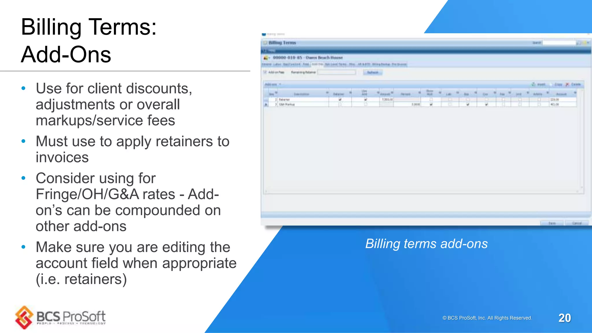 • Use for client discounts,
adjustments or overall
markups/service fees
• Must use to apply retainers to
invoices
• Consider using for
Fringe/OH/G&A rates - Add-
on’s can be compounded on
other add-ons
• Make sure you are editing the
account field when appropriate
(i.e. retainers)
Billing Terms:
Add-Ons
Billing terms add-ons
© BCS ProSoft, Inc. All Rights Reserved. 20
 