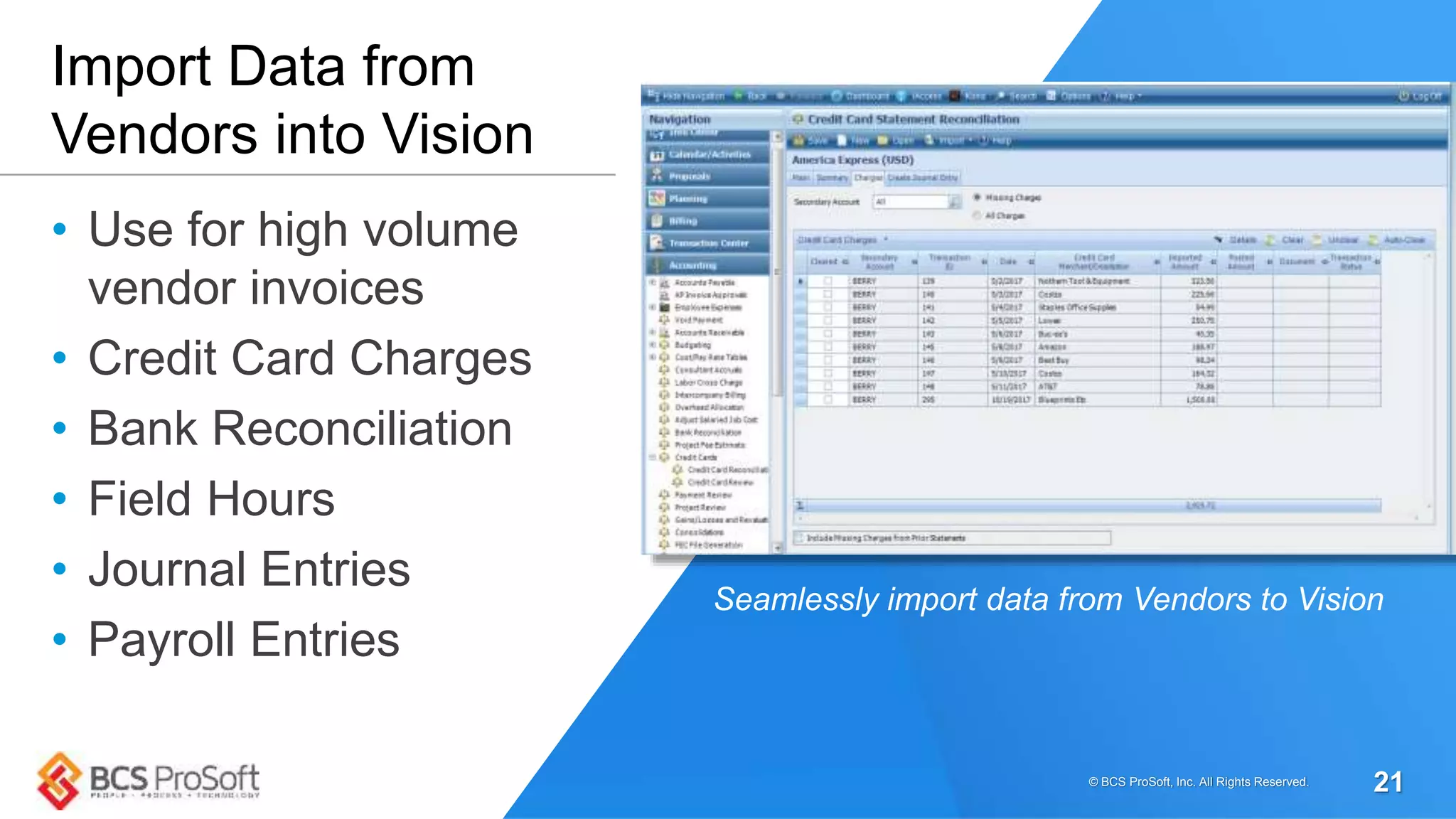 • Use for high volume
vendor invoices
• Credit Card Charges
• Bank Reconciliation
• Field Hours
• Journal Entries
• Payroll Entries
Import Data from
Vendors into Vision
Seamlessly import data from Vendors to Vision
© BCS ProSoft, Inc. All Rights Reserved. 21
 