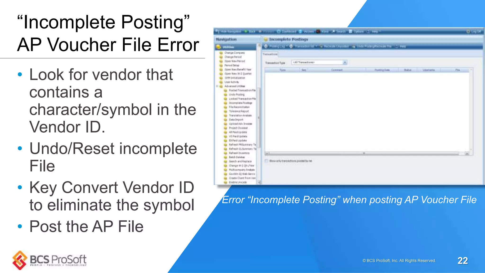 • Look for vendor that
contains a
character/symbol in the
Vendor ID.
• Undo/Reset incomplete
File
• Key Convert Vendor ID
to eliminate the symbol
• Post the AP File
“Incomplete Posting”
AP Voucher File Error
Error “Incomplete Posting” when posting AP Voucher File
© BCS ProSoft, Inc. All Rights Reserved. 22
 