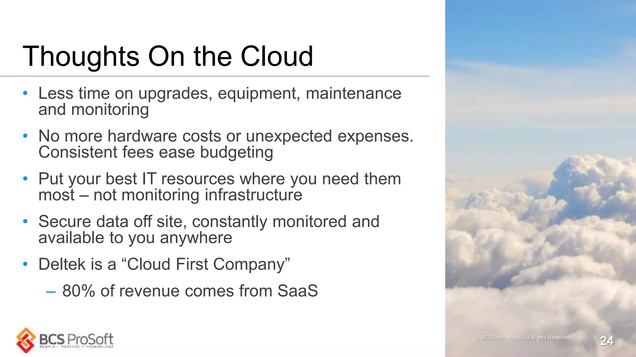 Thoughts On the Cloud
• Less time on upgrades, equipment, maintenance
and monitoring
• No more hardware costs or unexpected expenses.
Consistent fees ease budgeting
• Put your best IT resources where you need them
most – not monitoring infrastructure
• Secure data off site, constantly monitored and
available to you anywhere
• Deltek is a “Cloud First Company”
– 80% of revenue comes from SaaS
© BCS ProSoft, Inc. All Rights Reserved.
24
 