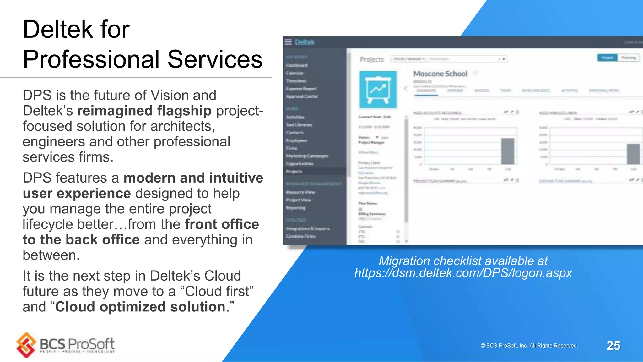 DPS is the future of Vision and
Deltek’s reimagined flagship project-
focused solution for architects,
engineers and other professional
services firms.
DPS features a modern and intuitive
user experience designed to help
you manage the entire project
lifecycle better…from the front office
to the back office and everything in
between.
It is the next step in Deltek’s Cloud
future as they move to a “Cloud first”
and “Cloud optimized solution.”
Deltek for
Professional Services
Migration checklist available at
https://dsm.deltek.com/DPS/logon.aspx
© BCS ProSoft, Inc. All Rights Reserved. 25
 