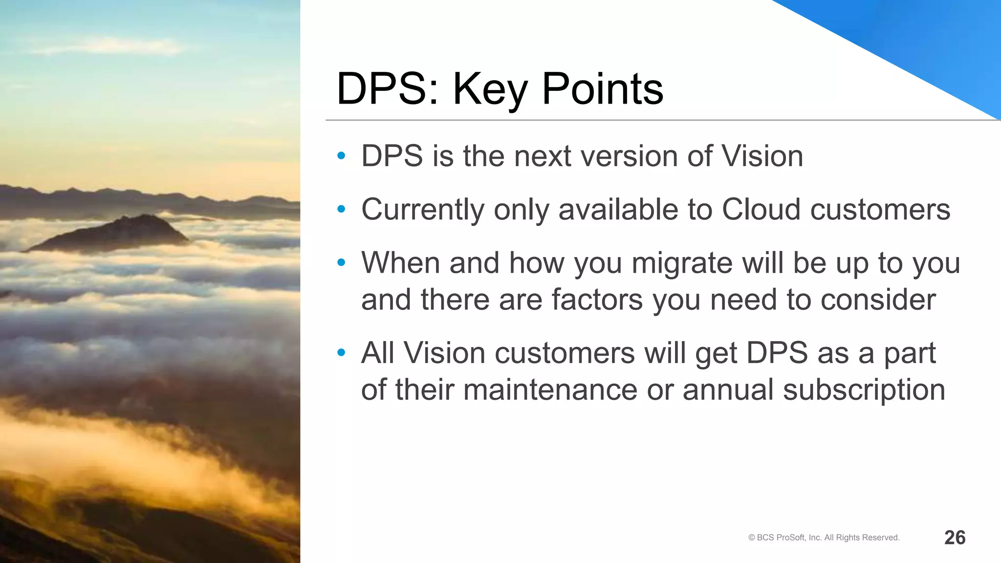 • DPS is the next version of Vision
• Currently only available to Cloud customers
• When and how you migrate will be up to you
and there are factors you need to consider
• All Vision customers will get DPS as a part
of their maintenance or annual subscription
DPS: Key Points
© BCS ProSoft, Inc. All Rights Reserved. 26
 