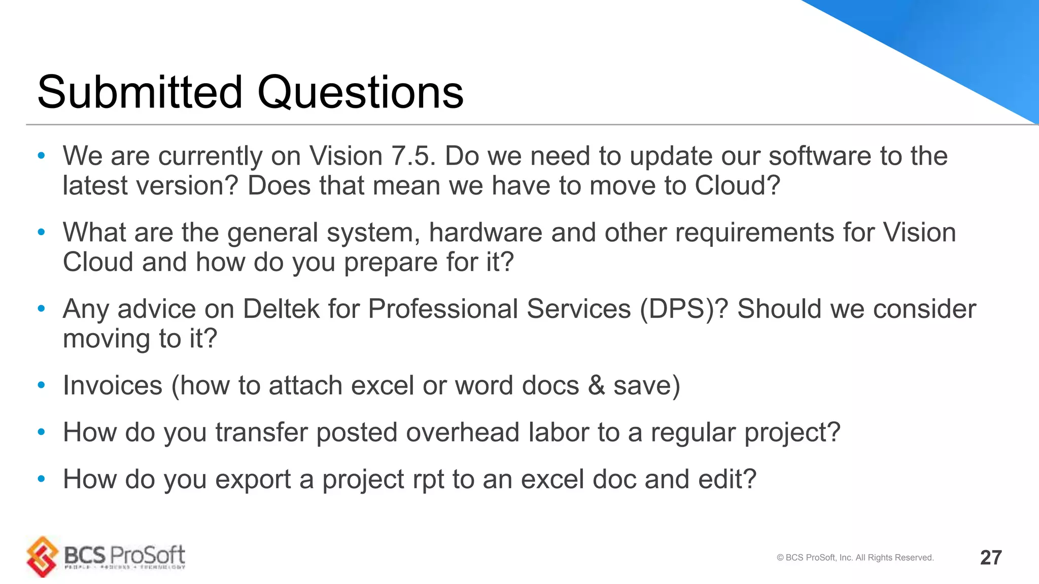 • We are currently on Vision 7.5. Do we need to update our software to the
latest version? Does that mean we have to move to Cloud?
• What are the general system, hardware and other requirements for Vision
Cloud and how do you prepare for it?
• Any advice on Deltek for Professional Services (DPS)? Should we consider
moving to it?
• Invoices (how to attach excel or word docs & save)
• How do you transfer posted overhead labor to a regular project?
• How do you export a project rpt to an excel doc and edit?
Submitted Questions
© BCS ProSoft, Inc. All Rights Reserved. 27
 