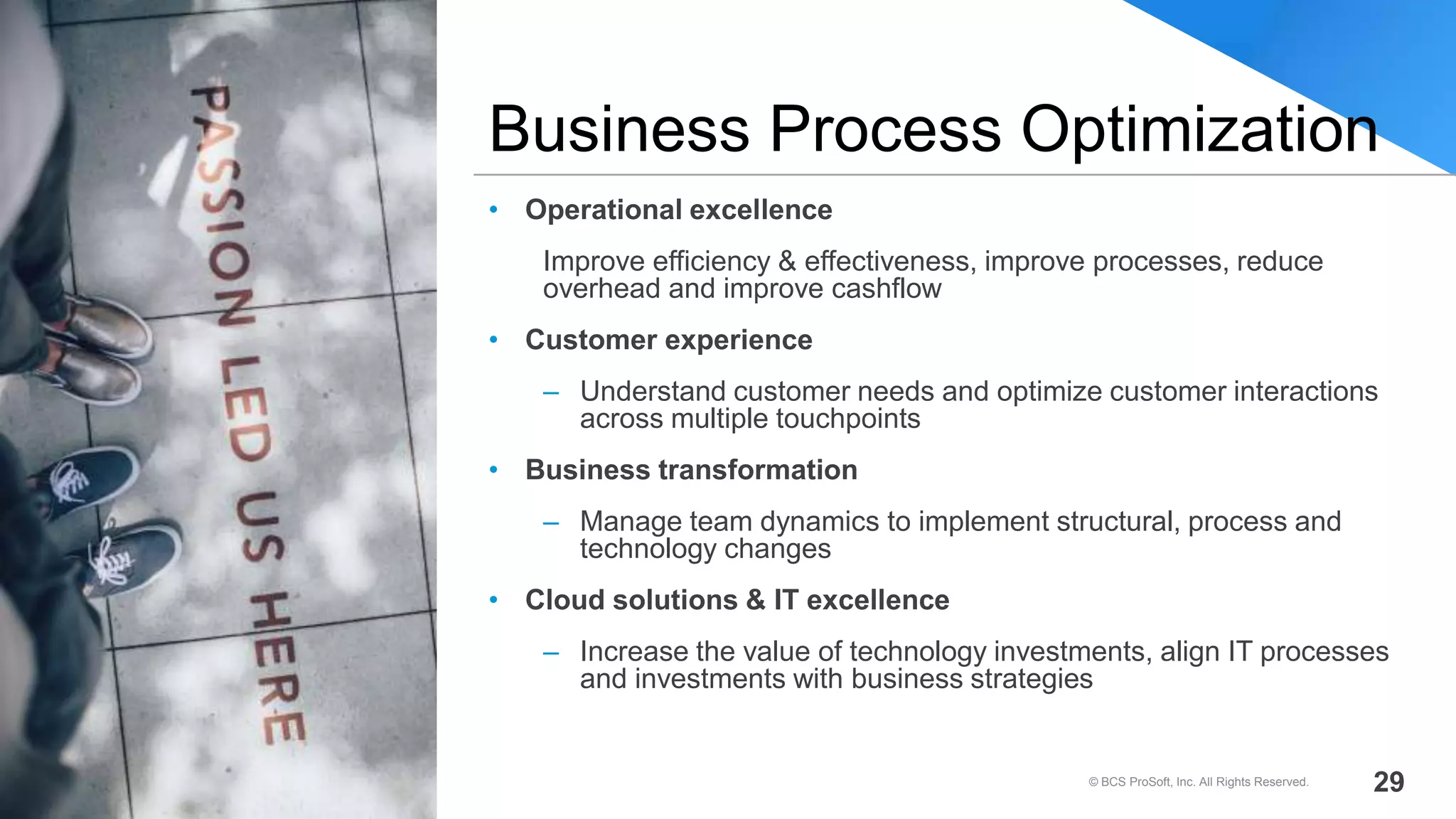 • Operational excellence
Improve efficiency & effectiveness, improve processes, reduce
overhead and improve cashflow
• Customer experience
– Understand customer needs and optimize customer interactions
across multiple touchpoints
• Business transformation
– Manage team dynamics to implement structural, process and
technology changes
• Cloud solutions & IT excellence
– Increase the value of technology investments, align IT processes
and investments with business strategies
Business Process Optimization
© BCS ProSoft, Inc. All Rights Reserved. 29
 