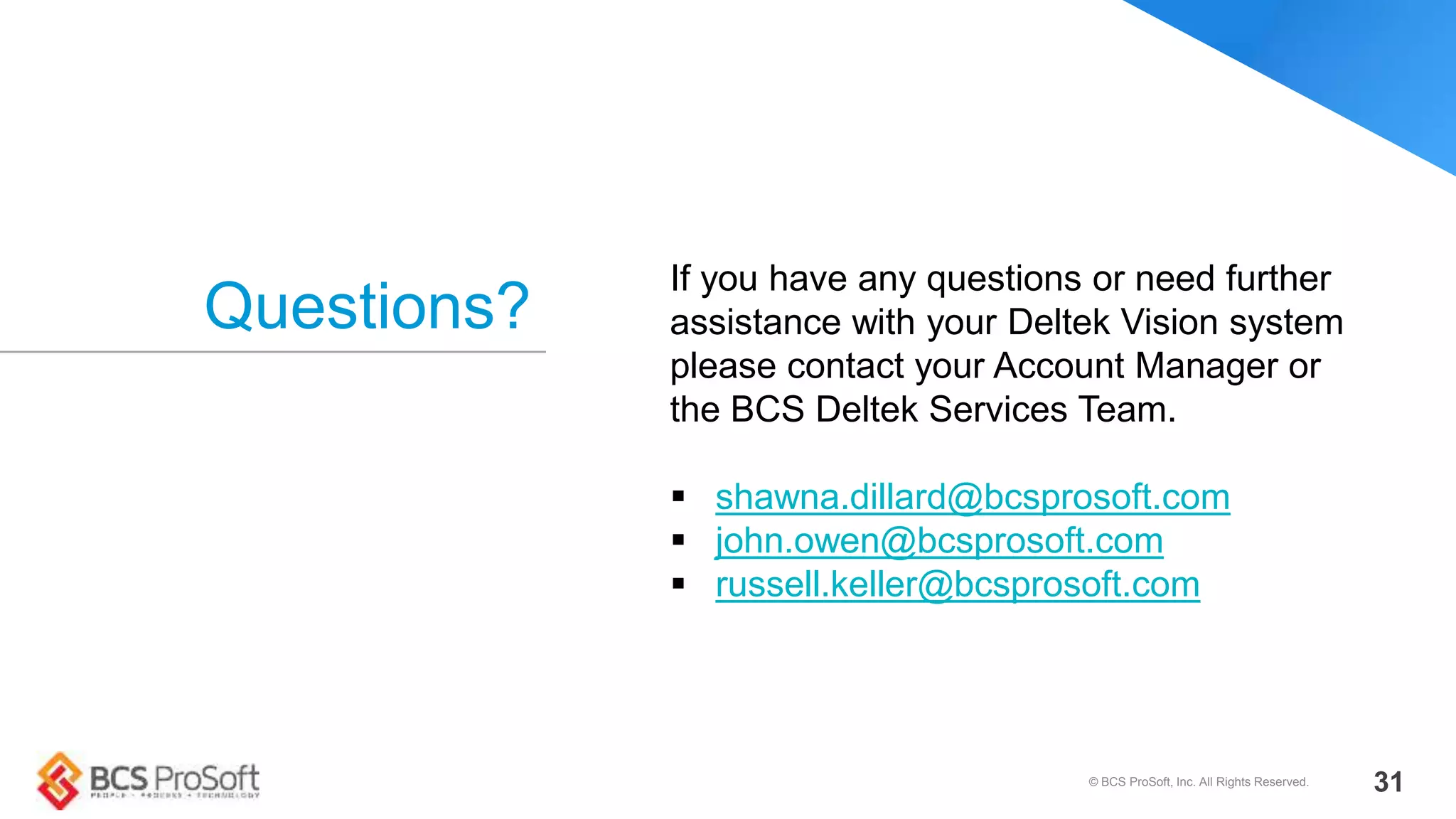 Questions?
© BCS ProSoft, Inc. All Rights Reserved. 31
If you have any questions or need further
assistance with your Deltek Vision system
please contact your Account Manager or
the BCS Deltek Services Team.
 shawna.dillard@bcsprosoft.com
 john.owen@bcsprosoft.com
 russell.keller@bcsprosoft.com
 