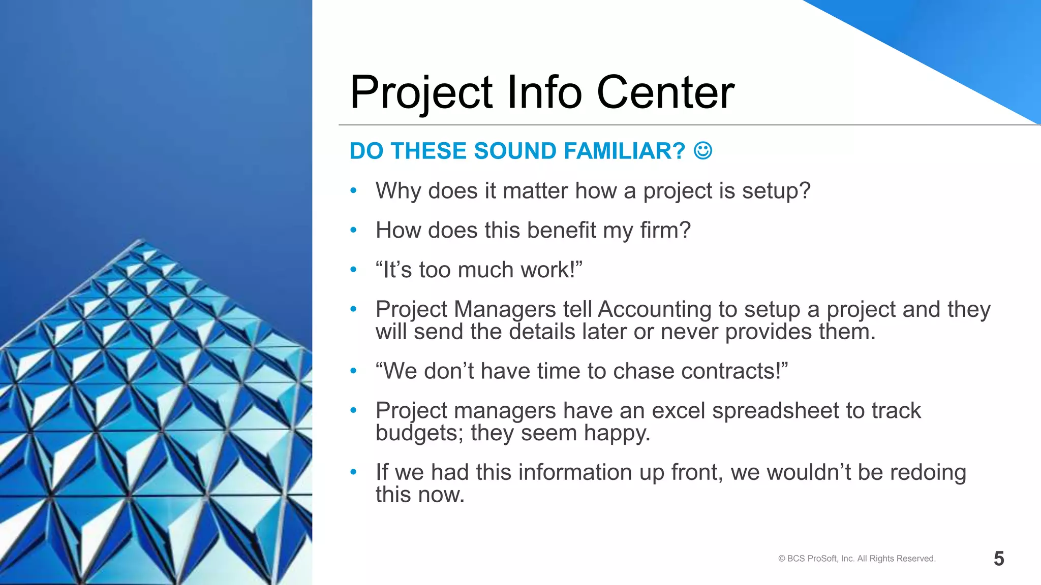 DO THESE SOUND FAMILIAR? 
• Why does it matter how a project is setup?
• How does this benefit my firm?
• “It’s too much work!”
• Project Managers tell Accounting to setup a project and they
will send the details later or never provides them.
• “We don’t have time to chase contracts!”
• Project managers have an excel spreadsheet to track
budgets; they seem happy.
• If we had this information up front, we wouldn’t be redoing
this now.
Project Info Center
© BCS ProSoft, Inc. All Rights Reserved. 5
 