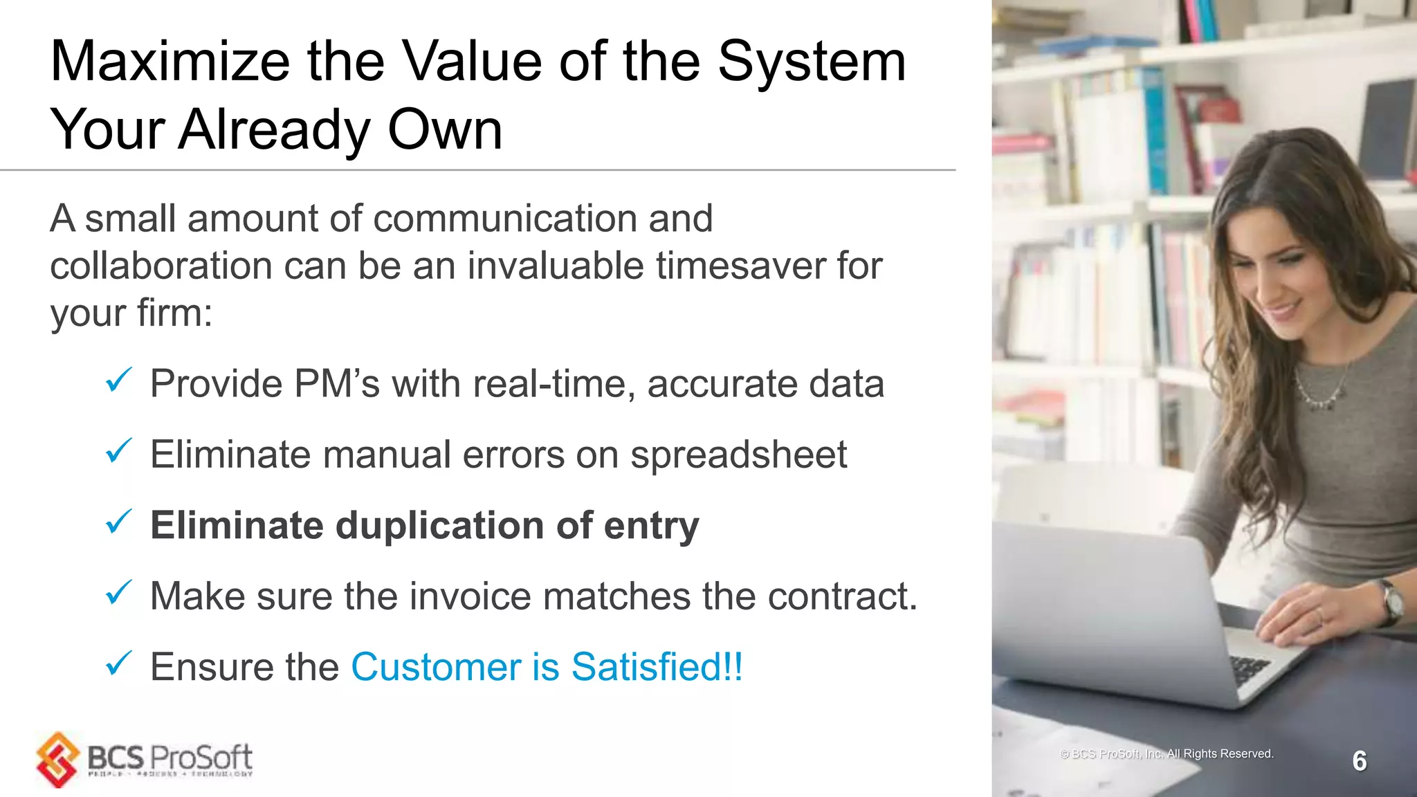 Maximize the Value of the System
Your Already Own
A small amount of communication and
collaboration can be an invaluable timesaver for
your firm:
 Provide PM’s with real-time, accurate data
 Eliminate manual errors on spreadsheet
 Eliminate duplication of entry
 Make sure the invoice matches the contract.
 Ensure the Customer is Satisfied!!
© BCS ProSoft, Inc. All Rights Reserved.
6
 