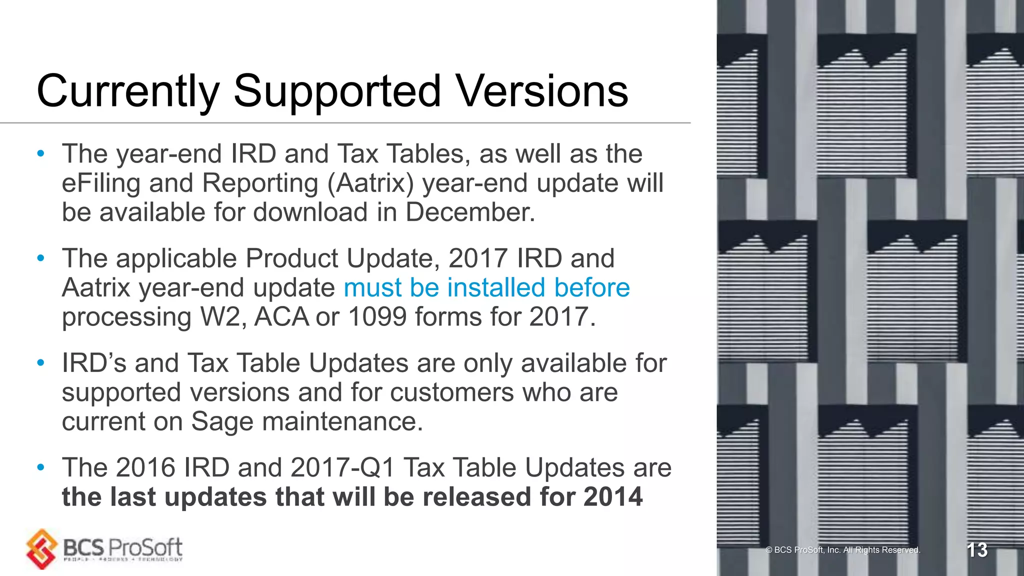 Currently Supported Versions
• The year-end IRD and Tax Tables, as well as the
eFiling and Reporting (Aatrix) year-end update will
be available for download in December.
• The applicable Product Update, 2017 IRD and
Aatrix year-end update must be installed before
processing W2, ACA or 1099 forms for 2017.
• IRD’s and Tax Table Updates are only available for
supported versions and for customers who are
current on Sage maintenance.
• The 2016 IRD and 2017-Q1 Tax Table Updates are
the last updates that will be released for 2014
© BCS ProSoft, Inc. All Rights Reserved. 13
 