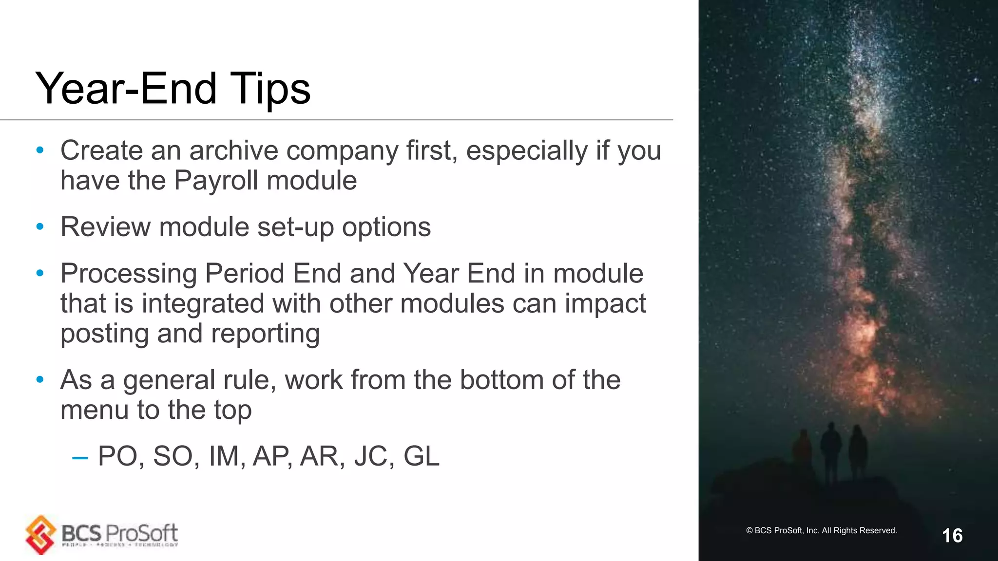Year-End Tips
• Create an archive company first, especially if you
have the Payroll module
• Review module set-up options
• Processing Period End and Year End in module
that is integrated with other modules can impact
posting and reporting
• As a general rule, work from the bottom of the
menu to the top
– PO, SO, IM, AP, AR, JC, GL
© BCS ProSoft, Inc. All Rights Reserved.
16
 