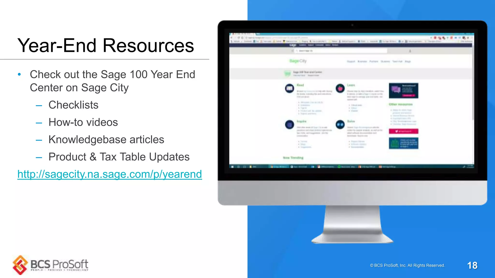 • Check out the Sage 100 Year End
Center on Sage City
– Checklists
– How-to videos
– Knowledgebase articles
– Product & Tax Table Updates
http://sagecity.na.sage.com/p/yearend
Year-End Resources
© BCS ProSoft, Inc. All Rights Reserved. 18
 