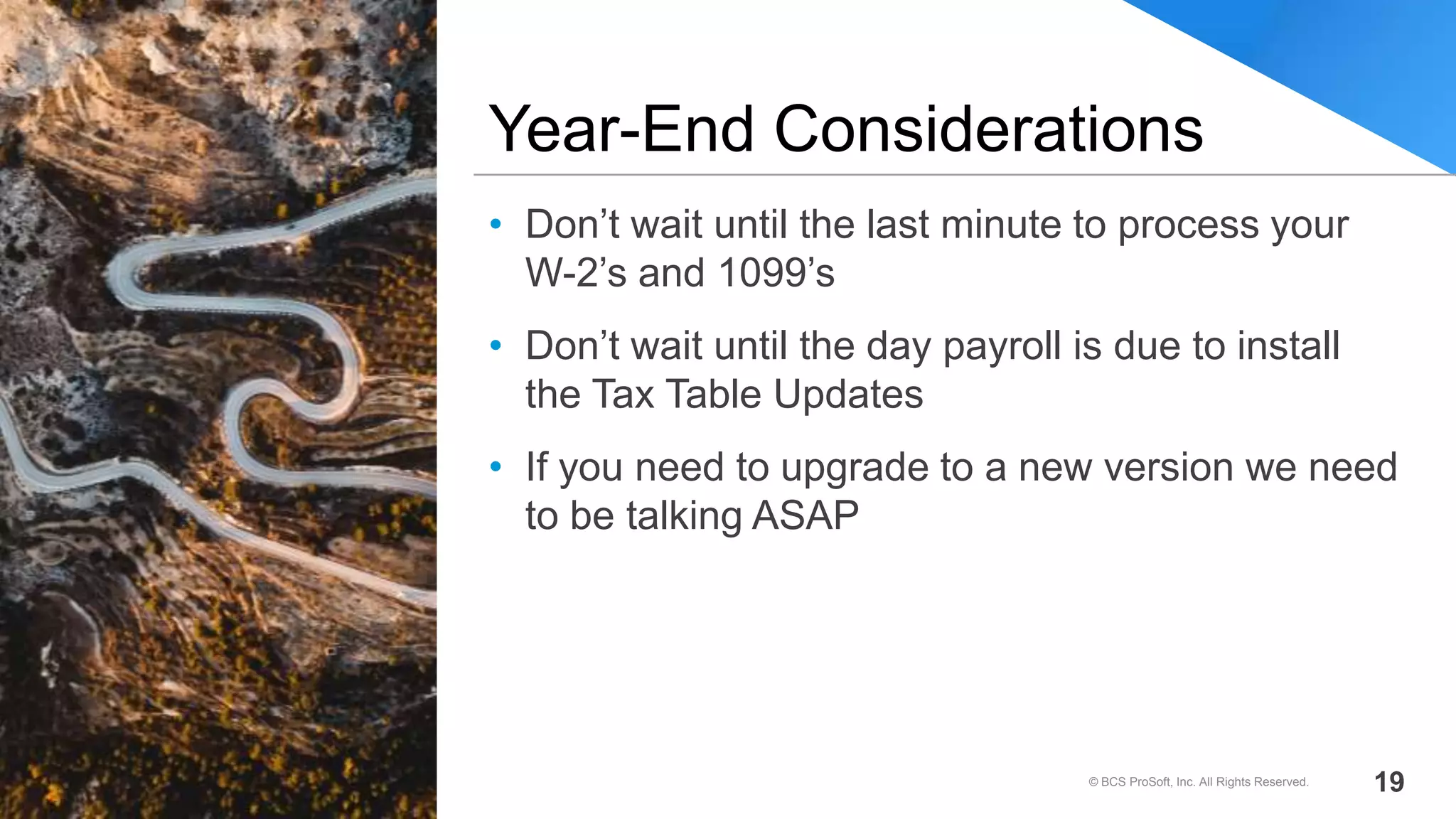 • Don’t wait until the last minute to process your
W-2’s and 1099’s
• Don’t wait until the day payroll is due to install
the Tax Table Updates
• If you need to upgrade to a new version we need
to be talking ASAP
Year-End Considerations
© BCS ProSoft, Inc. All Rights Reserved. 19
 