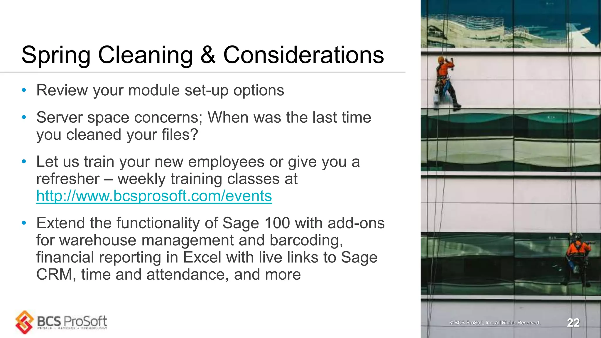 Spring Cleaning & Considerations
• Review your module set-up options
• Server space concerns; When was the last time
you cleaned your files?
• Let us train your new employees or give you a
refresher – weekly training classes at
http://www.bcsprosoft.com/events
• Extend the functionality of Sage 100 with add-ons
for warehouse management and barcoding,
financial reporting in Excel with live links to Sage
CRM, time and attendance, and more
© BCS ProSoft, Inc. All Rights Reserved. 22
 