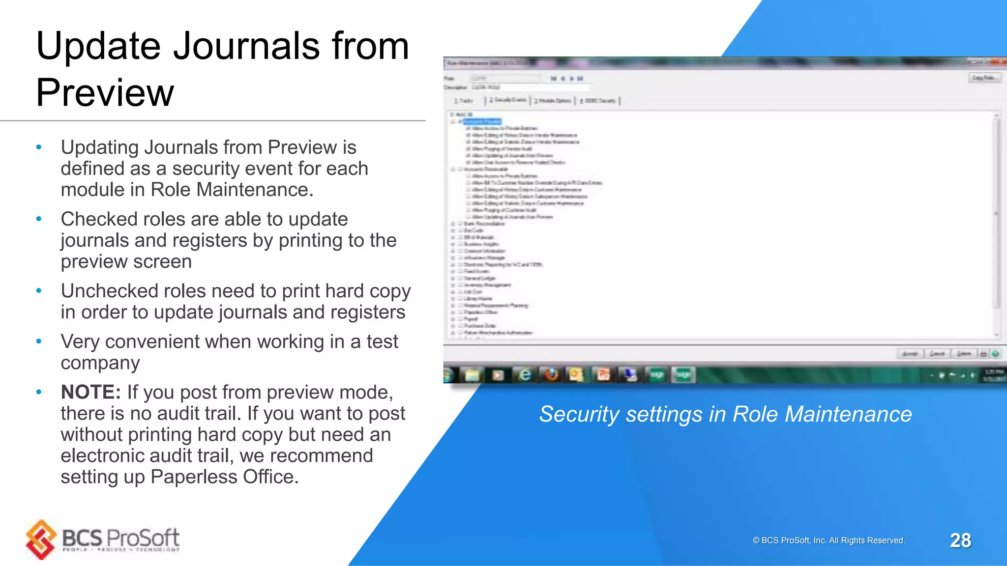 • Updating Journals from Preview is
defined as a security event for each
module in Role Maintenance.
• Checked roles are able to update
journals and registers by printing to the
preview screen
• Unchecked roles need to print hard copy
in order to update journals and registers
• Very convenient when working in a test
company
• NOTE: If you post from preview mode,
there is no audit trail. If you want to post
without printing hard copy but need an
electronic audit trail, we recommend
setting up Paperless Office.
Update Journals from
Preview
Security settings in Role Maintenance
© BCS ProSoft, Inc. All Rights Reserved. 28
 