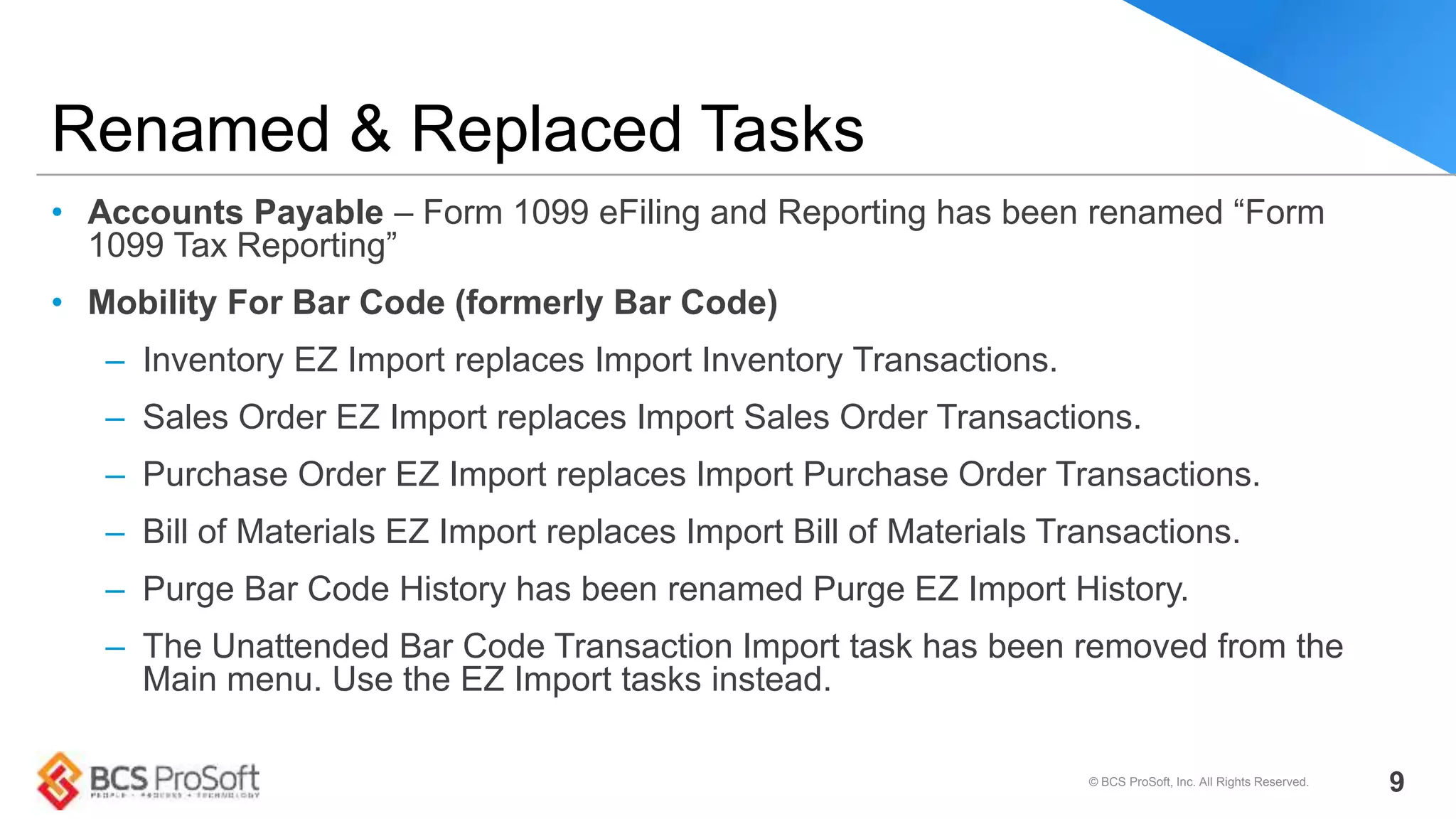 • Accounts Payable – Form 1099 eFiling and Reporting has been renamed “Form
1099 Tax Reporting”
• Mobility For Bar Code (formerly Bar Code)
– Inventory EZ Import replaces Import Inventory Transactions.
– Sales Order EZ Import replaces Import Sales Order Transactions.
– Purchase Order EZ Import replaces Import Purchase Order Transactions.
– Bill of Materials EZ Import replaces Import Bill of Materials Transactions.
– Purge Bar Code History has been renamed Purge EZ Import History.
– The Unattended Bar Code Transaction Import task has been removed from the
Main menu. Use the EZ Import tasks instead.
Renamed & Replaced Tasks
© BCS ProSoft, Inc. All Rights Reserved. 9
 