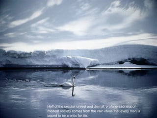 Half of the secular unrest and dismal, profane sadness of
modern society comes from the vain ideas that every man is
bound to be a critic for life.
 