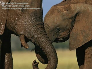 Use what talent you possess –
the woods would be very silent
if no birds sang except those that sang best.
 