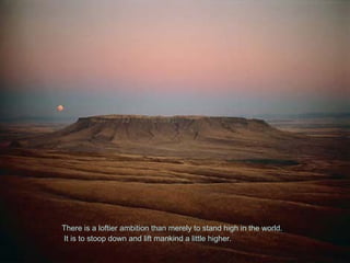 There is a loftier ambition than merely to stand high in the world.
It is to stoop down and lift mankind a little higher.
 