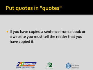 Put quotes in "quotes" If you have copied a sentence from a book or a website you must tell the reader that you have copied it.   