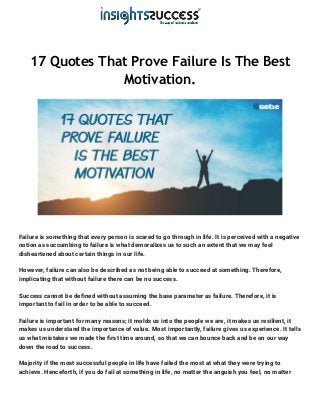17 Quotes That Prove Failure Is The Best
Motivation.
Failure is something that every person is scared to go through in life. It is perceived with a negative
notion as succumbing to failure is what demoralizes us to such an extent that we may feel
disheartened about certain things in our life.
However, failure can also be described as not being able to succeed at something. Therefore,
implicating that without failure there can be no success.
Success cannot be defined without assuming the base parameter as failure. Therefore, it is
important to fail in order to be able to succeed.
Failure is important for many reasons; it molds us into the people we are, it makes us resilient, it
makes us understand the importance of value. Most importantly, failure gives us experience. It tells
us what mistakes we made the first time around, so that we can bounce back and be on our way
down the road to success.
Majority if the most successful people in life have failed the most at what they were trying to
achieve. Henceforth, if you do fail at something in life, no matter the anguish you feel, no matter
 