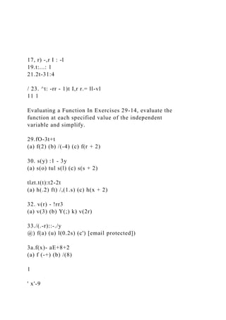 17, r) -,r I : -l
19.t:...: 1
21.2t-31:4
/ 23. ^t: -rr - 1)t I,r r.= ll-vl
11 1
Evaluating a Function In Exercises 29-14, evaluate the
function at each specified value of the independent
variable and simplify.
29.fO-3t+t
(a) f(2) (b) /(-4) (c) f(r + 2)
30. s(y) :1 - 3y
(a) s(o) tul s(l) (c) s(s + 2)
tlzt.t(t):t2-2t
(a) h(.2) ft) /,(1.s) (c) h(x + 2)
32. v(r) - !rr3
(a) v(3) (b) Y(;) k) v(2r)
33./(.-r)::-./y
@) f(a) (u) l(0.2s) (c') [email protected])
3a.f(x)- aE+8+2
(a) f (-+) (b) /(8)
1
' x'-9
 
