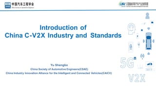 Introduction of
China C-V2X Industry and Standards
Yu Shengbo
China Society of Automotive Engineers(CSAE)
China Industry Innovation Alliance for the Intelligent and Connected Vehicles(CAICV)
 