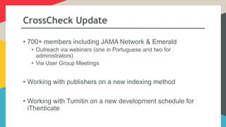 CrossCheck Update
• 700+ members including JAMA Network & Emerald
• Outreach via webinars (one in Portuguese and two for
administrators)
• Via User Group Meetings
• Working with publishers on a new indexing method
• Working with Turnitin on a new development schedule for
iThenticate