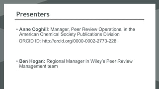 Presenters
• Anne Coghill: Manager, Peer Review Operations, in the
American Chemical Society Publications Division
ORCID ID: http://orcid.org/0000-0002-2773-228
• Ben Hogan: Regional Manager in Wiley’s Peer Review
Management team