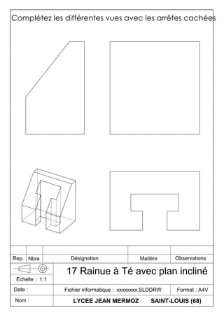 Complétez les différentes vues avec les arrêtes cachées
LYCEE JEAN MERMOZ SAINT-LOUIS (68)
Fichier informatique : xxxxxxxx.SLDDRW Format : A4V
17 Rainue à Té avec plan incliné
Date :
Echelle : 1:1
Nom :
Rep. Nbre Désignation Matière Observations
 