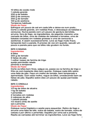 10 bifes de coxão mole
1 cebola grande
250 g de batata
200 g de cenoura
250 g de tomate
100 g de azeitona
Temperos habituais
Modo de Fazer
Esfregue um pouco de sal em cada bife e deixe-os num prato..
Corte a cebola grande, em rodelas finas, e descasque as batatas e
cenouras. Numa panela com um pouco de gordura derretida,
arrume, fora do fogo, os ingredientes, da seguinte maneira: uma
camada de bifes, uma de rodelas de cebolas e tomates, uma de
batatas cortadas em rodelas grossas e uma de cenouras e
azeitonas. E assim sucessivamente. Leve ao fogo muito fraco,
tampando bem a panela. É preciso de vez em quando, sacudir um
pouco a panela para que os bifes não grudem no fundo.

BIFE À BAIANA
Ingredientes
6 bifes
250 g de tomate
6 fatias de pão
1 colher (sopa) de farinha de trigo
queijo parmesão ralado
pimenta e temperos
Modo de Fazer
Corte os bifes bem finos, salgue-os, passe-os na farinha de trigo e
frite-os com bastante óleo bem quente. Coloque cada bife sobre
uma fatia de pão. Faça um molho de tomate, bem temperado e
apimentado. Com esse molho, regue os bifes, umedecendo bem as
fatias de pão. Espalhe sobre eles um pouco de queijo parmesão
ralado.

BIFE À CRIOULA
Ingredientes
1/2 kg de bifes de alcatra
1 kg de batata
1 pimentão
2 tomates em rodelas
2 cabeças de alho
1 cebola picada
1/2 xícara (chá) de azeite
sal e pimenta
Modo de Fazer
Coloque numa frigideira o azeite para esquentar. Retire do fogo e
arrume uma fatia de bife, outra de batata, outra de tomate, outra de
cebola e por último o pimentão. Espalhe por cima sal e pimenta.
Repita as camadas até terminar os ingredientes. Leve ao fogo forte
                                                                    2
 