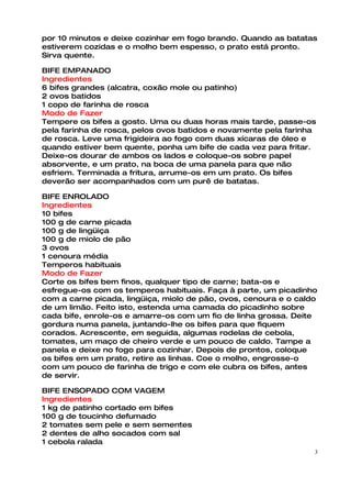 por 10 minutos e deixe cozinhar em fogo brando. Quando as batatas
estiverem cozidas e o molho bem espesso, o prato está pronto.
Sirva quente.

BIFE EMPANADO
Ingredientes
6 bifes grandes (alcatra, coxão mole ou patinho)
2 ovos batidos
1 copo de farinha de rosca
Modo de Fazer
Tempere os bifes a gosto. Uma ou duas horas mais tarde, passe-os
pela farinha de rosca, pelos ovos batidos e novamente pela farinha
de rosca. Leve uma frigideira ao fogo com duas xícaras de óleo e
quando estiver bem quente, ponha um bife de cada vez para fritar.
Deixe-os dourar de ambos os lados e coloque-os sobre papel
absorvente, e um prato, na boca de uma panela para que não
esfriem. Terminada a fritura, arrume-os em um prato. Os bifes
deverão ser acompanhados com um purê de batatas.

BIFE ENROLADO
Ingredientes
10 bifes
100 g de carne picada
100 g de lingüiça
100 g de miolo de pão
3 ovos
1 cenoura média
Temperos habituais
Modo de Fazer
Corte os bifes bem finos, qualquer tipo de carne; bata-os e
esfregue-os com os temperos habituais. Faça à parte, um picadinho
com a carne picada, lingüiça, miolo de pão, ovos, cenoura e o caldo
de um limão. Feito isto, estenda uma camada do picadinho sobre
cada bife, enrole-os e amarre-os com um fio de linha grossa. Deite
gordura numa panela, juntando-lhe os bifes para que fiquem
corados. Acrescente, em seguida, algumas rodelas de cebola,
tomates, um maço de cheiro verde e um pouco de caldo. Tampe a
panela e deixe no fogo para cozinhar. Depois de prontos, coloque
os bifes em um prato, retire as linhas. Coe o molho, engrosse-o
com um pouco de farinha de trigo e com ele cubra os bifes, antes
de servir.

BIFE ENSOPADO COM VAGEM
Ingredientes
1 kg de patinho cortado em bifes
100 g de toucinho defumado
2 tomates sem pele e sem sementes
2 dentes de alho socados com sal
1 cebola ralada
                                                                  3
 