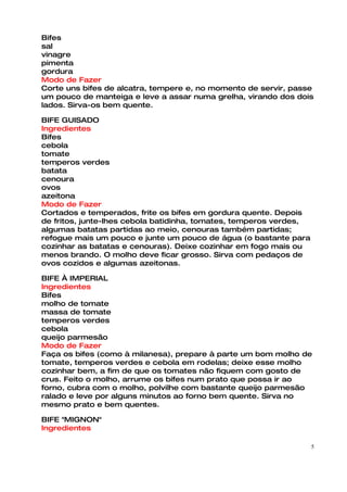 Bifes
sal
vinagre
pimenta
gordura
Modo de Fazer
Corte uns bifes de alcatra, tempere e, no momento de servir, passe
um pouco de manteiga e leve a assar numa grelha, virando dos dois
lados. Sirva-os bem quente.

BIFE GUISADO
Ingredientes
Bifes
cebola
tomate
temperos verdes
batata
cenoura
ovos
azeitona
Modo de Fazer
Cortados e temperados, frite os bifes em gordura quente. Depois
de fritos, junte-lhes cebola batidinha, tomates, temperos verdes,
algumas batatas partidas ao meio, cenouras também partidas;
refogue mais um pouco e junte um pouco de água (o bastante para
cozinhar as batatas e cenouras). Deixe cozinhar em fogo mais ou
menos brando. O molho deve ficar grosso. Sirva com pedaços de
ovos cozidos e algumas azeitonas.

BIFE À IMPERIAL
Ingredientes
Bifes
molho de tomate
massa de tomate
temperos verdes
cebola
queijo parmesão
Modo de Fazer
Faça os bifes (como à milanesa), prepare à parte um bom molho de
tomate, temperos verdes e cebola em rodelas; deixe esse molho
cozinhar bem, a fim de que os tomates não fiquem com gosto de
crus. Feito o molho, arrume os bifes num prato que possa ir ao
forno, cubra com o molho, polvilhe com bastante queijo parmesão
ralado e leve por alguns minutos ao forno bem quente. Sirva no
mesmo prato e bem quentes.

BIFE "MIGNON"
Ingredientes

                                                                    5
 