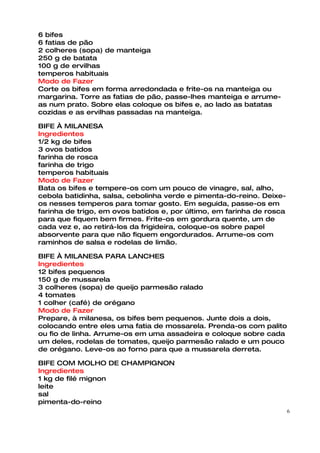 6 bifes
6 fatias de pão
2 colheres (sopa) de manteiga
250 g de batata
100 g de ervilhas
temperos habituais
Modo de Fazer
Corte os bifes em forma arredondada e frite-os na manteiga ou
margarina. Torre as fatias de pão, passe-lhes manteiga e arrume-
as num prato. Sobre elas coloque os bifes e, ao lado as batatas
cozidas e as ervilhas passadas na manteiga.

BIFE À MILANESA
Ingredientes
1/2 kg de bifes
3 ovos batidos
farinha de rosca
farinha de trigo
temperos habituais
Modo de Fazer
Bata os bifes e tempere-os com um pouco de vinagre, sal, alho,
cebola batidinha, salsa, cebolinha verde e pimenta-do-reino. Deixe-
os nesses temperos para tomar gosto. Em seguida, passe-os em
farinha de trigo, em ovos batidos e, por último, em farinha de rosca
para que fiquem bem firmes. Frite-os em gordura quente, um de
cada vez e, ao retirá-los da frigideira, coloque-os sobre papel
absorvente para que não fiquem engordurados. Arrume-os com
raminhos de salsa e rodelas de limão.

BIFE À MILANESA PARA LANCHES
Ingredientes
12 bifes pequenos
150 g de mussarela
3 colheres (sopa) de queijo parmesão ralado
4 tomates
1 colher (café) de orégano
Modo de Fazer
Prepare, à milanesa, os bifes bem pequenos. Junte dois a dois,
colocando entre eles uma fatia de mossarela. Prenda-os com palito
ou fio de linha. Arrume-os em uma assadeira e coloque sobre cada
um deles, rodelas de tomates, queijo parmesão ralado e um pouco
de orégano. Leve-os ao forno para que a mussarela derreta.

BIFE COM MOLHO DE CHAMPIGNON
Ingredientes
1 kg de filé mignon
leite
sal
pimenta-do-reino
                                                                       6
 