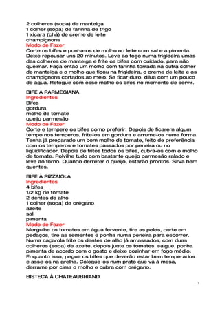2 colheres (sopa) de manteiga
1 colher (sopa) de farinha de trigo
1 xícara (chá) de creme de leite
champignons
Modo de Fazer
Corte os bifes e ponha-os de molho no leite com sal e a pimenta.
Deixe repousar uns 20 minutos. Leve ao fogo numa frigideira umas
das colheres de manteiga e frite os bifes com cuidado, para não
queimar. Faça então um molho com farinha torrada na outra colher
de manteiga e o molho que ficou na frigideira, o creme de leite e os
champignons cortados ao meio. Se ficar duro, dilua com um pouco
de água. Refogue com esse molho os bifes no momento de servir.

BIFE À PARMEGIANA
Ingredientes
Bifes
gordura
molho de tomate
queijo parmesão
Modo de Fazer
Corte e tempere os bifes como preferir. Depois de ficarem algum
tempo nos temperos, frite-os em gordura e arrume-os numa forma.
Tenha já preparado um bom molho de tomate, feito de preferência
com os temperos e tomates passados por peneira ou no
liqüidificador. Depois de fritos todos os bifes, cubra-os com o molho
de tomate. Polvilhe tudo com bastante queijo parmesão ralado e
leve ao forno. Quando derreter o queijo, estarão prontos. Sirva bem
quentes.

BIFE À PIZZAIOLA
Ingredientes
4 bifes
1/2 kg de tomate
2 dentes de alho
1 colher (sopa) de orégano
azeite
sal
pimenta
Modo de Fazer
Mergulhe os tomates em água fervente, tire as peles, corte em
pedaços, tire as sementes e ponha numa peneira para escorrer.
Numa caçarola frite os dentes de alho já amassados, com duas
colheres (sopa) de azeite, depois junte os tomates, salgue, ponha
pimenta de acordo com o gosto e deixe cozinhar em fogo médio.
Enquanto isso, pegue os bifes que deverão estar bem temperados
e asse-os na grelha. Coloque-os num prato que vá à mesa,
derrame por cima o molho e cubra com orégano.

BISTECA À CHATEAUBRIAND
                                                                       7
 