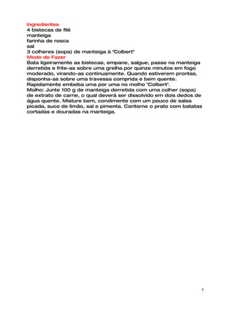 Ingredientes
4 bistecas de filé
manteiga
farinha de rosca
sal
3 colheres (sopa) de manteiga à "Colbert"
Modo de Fazer
Bata ligeiramente as bistecas, empane, salgue, passe na manteiga
derretida e frite-as sobre uma grelha por quinze minutos em fogo
moderado, virando-as continuamente. Quando estiverem prontas,
disponha-as sobre uma travessa comprida e bem quente.
Rapidamente embeba uma por uma no molho "Colbert".
Molho: Junte 100 g de manteiga derretida com uma colher (sopa)
de extrato de carne, o qual deverá ser dissolvido em dois dedos de
água quente. Misture bem, condimente com um pouco de salsa
picada, suco de limão, sal e pimenta. Contorne o prato com batatas
cortadas e douradas na manteiga.




                                                                 8
 