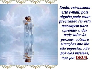 Então, retransmita este e-mail, pois alguém pode estar precisando ler esta mensagem para aprender a dar mais valor às pessoas, coisas e situações que lhe são impostas, não por elas mesmas, mas por   DEUS . 