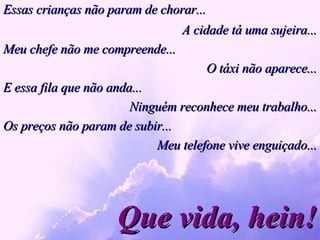 Essas crianças não param de chorar... Que vida, hein! A cidade tá uma sujeira... Meu chefe não me compreende... O táxi não aparece... E essa fila que não anda...  Ninguém reconhece meu trabalho... Os preços não param de subir... Meu telefone vive enguiçado... 