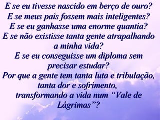 E se eu tivesse nascido em berço de ouro? E se meus pais fossem mais inteligentes? E se eu ganhasse uma enorme quantia? E se não existisse tanta gente atrapalhando a minha vida? E se eu conseguisse um diploma sem precisar estudar? Por que a gente tem tanta luta e tribulação, tanta dor e sofrimento,  transformando a vida num “Vale de Lágrimas”? 