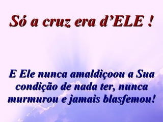 E Ele nunca amaldiçoou a Sua condição de nada ter, nunca murmurou e jamais blasfemou! Só a cruz era d’ELE ! 