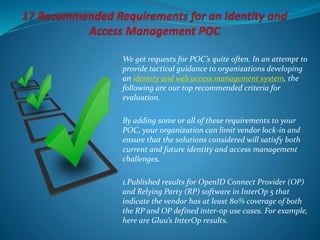 We get requests for POC’s quite often. In an attempt to
provide tactical guidance to organizations developing
an identity and web access management system, the
following are our top recommended criteria for
evaluation.
By adding some or all of these requirements to your
POC, your organization can limit vendor lock-in and
ensure that the solutions considered will satisfy both
current and future identity and access management
challenges.
1.Published results for OpenID Connect Provider (OP)
and Relying Party (RP) software in InterOp 5 that
indicate the vendor has at least 80% coverage of both
the RP and OP defined inter-op use cases. For example,
here are Gluu’s InterOp results.
 