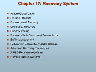 Chapter 17: Recovery System
 Failure Classification
 Storage Structure
 Recovery and Atomicity
 Log-Based Recovery
 Shadow Paging
 Recovery With Concurrent Transactions
 Buffer Management
 Failure with Loss of Nonvolatile Storage
 Advanced Recovery Techniques
 ARIES Recovery Algorithm
 Remote Backup Systems
 