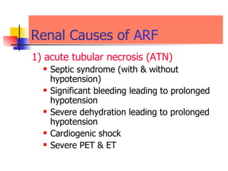 Renal Causes of  ARF 1) acute tubular necrosis (ATN) Septic syndrome (with & without hypotension)  Significant bleeding leading to prolonged hypotension  Severe dehydration leading to prolonged hypotension  Cardiogenic shock  Severe PET & ET 