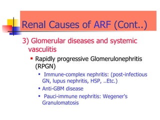 Renal Causes of  ARF  (Cont..) 3) Glomerular diseases and systemic vasculitis   Rapidly progressive Glomerulonephritis (RPGN)  Immune-complex nephritis: (post-infectious GN, lupus nephritis, HSP, ..Etc.) Anti-GBM disease  Pauci-immune nephritis: Wegener's Granulomatosis   
