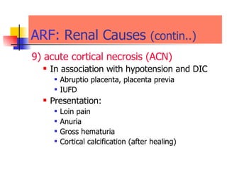 ARF:   Renal Causes  (contin..) 9) acute cortical necrosis (ACN) In association with hypotension and DIC Abruptio placenta, placenta previa  IUFD Presentation: Loin pain  Anuria  Gross hematuria  Cortical calcification (after healing) 