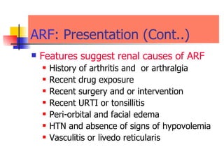 ARF : Presentation (Cont..) Features suggest renal causes of   ARF History of arthritis and  or arthralgia  Recent drug exposure  Recent surgery and or intervention  Recent URTI or tonsillitis  Peri-orbital and facial edema  HTN and absence of signs of hypovolemia Vasculitis or livedo reticularis 