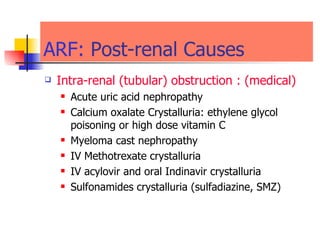ARF:   Post-renal Causes  Intra-renal (tubular) obstruction :  (medical) Acute uric acid nephropathy  Calcium oxalate Crystalluria: ethylene glycol poisoning or high dose vitamin C Myeloma cast nephropathy IV Methotrexate crystalluria IV acylovir and oral Indinavir crystalluria  Sulfonamides crystalluria (sulfadiazine, SMZ) 
