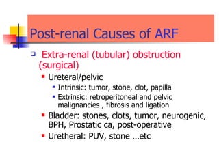 Post-renal Causes of  ARF Extra- renal ( tubular )  obstruction  (surgical)  Ureteral/pelvic  Intrinsic: tumor, stone, clot, papilla  Extrinsic: retroperitoneal and pelvic malignancies , fibrosis and ligation  Bladder: stones, clots, tumor, neurogenic, BPH, Prostatic ca , post-operative Uretheral: PUV , stone …etc   
