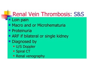 Renal   Vein Thrombosis : S&S L oin pain  Macro and or Microhematuria  Proteinuria  ARF if bilateral or single kidney  Diagnosed by  U/S Doppler Spiral CT  Renal venography  