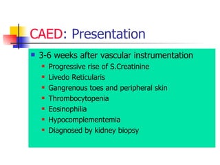 CAED : Presentation  3-6 weeks after vascular instrumentation  Progressive rise of S.Creatinine  Livedo Reticularis  Gangrenous toes and peripheral skin  Thrombocytopenia  Eosinophilia  Hypocomplementemia  Diagnosed by kidney biopsy  