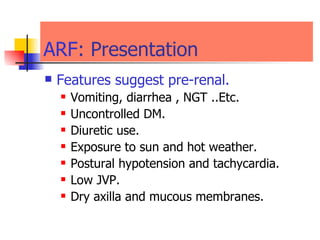 ARF : Presentation  Features suggest pre-renal. Vomiting, diarrhea , NGT ..Etc. Uncontrolled DM. Diuretic use. Exposure to sun and hot weather. Postural hypotension and tachycardia. Low JVP. Dry axilla and mucous membranes. 