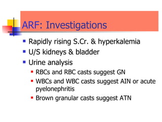 ARF : Investigations  Rapidly rising S.Cr. & hyperkalemia  U/S kidneys & bladder  Urine analysis  RBCs and RBC casts suggest GN WBCs and WBC casts suggest AIN or acute pyelonephritis  Brown granular casts suggest ATN 